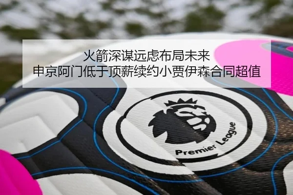火箭深谋远虑布局未来 申京阿门低于顶薪续约小贾伊森合同超值